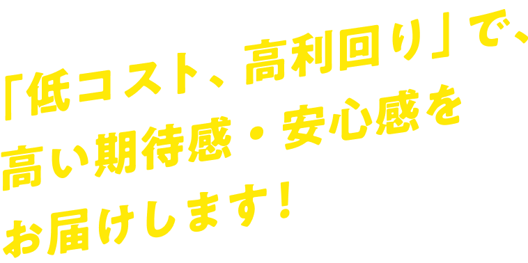 「低コスト、高利回り」で、高い期待感・安心感をお届けします！